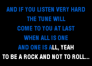 AND IF YOU LISTEN VERY HARD
THE TUHE WILL
COME TO YOU AT LAST
WHEN ALL IS ONE
AND ONE IS ALL, YEAH
TO BE A ROCK AND NOT TO ROLL...