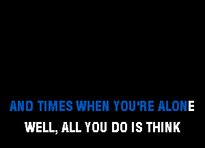 AND TIMES WHEN YOU'RE ALONE
WELL, ALL YOU DO IS THINK