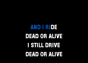 AND I HIDE

DEHD OR ALIVE
I STILL DRIVE
DEAD OR ALIVE