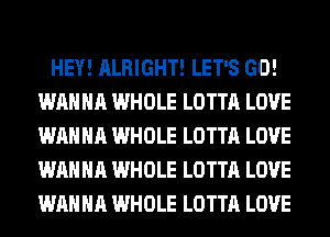 HEY! ALRIGHT! LET'S GO!
WANNA WHOLE LOTTA LOVE
WANNA WHOLE LOTTA LOVE
WANNA WHOLE LOTTA LOVE
WANNA WHOLE LOTTA LOVE