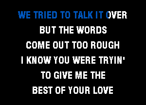 WE TRIED TO TRLK IT OVER
BUT THE WORDS
COME OUT T00 ROUGH
I KNOW YOU WERE TRYIN'
TO GIVE ME THE
BEST OF YOUR LOVE