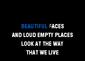 BEAUTIFUL FACES
AND LOUD EMPTY PLACES
LOOK AT THE WAY
THAT WE LIVE