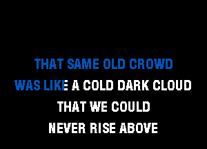 THAT SAME OLD CROWD
WAS LIKE A COLD DARK CLOUD
THAT WE COULD
NEVER RISE ABOVE