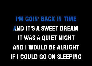 I'M GOIH' BACK IN TIME
AND IT'S A SWEET DREAM
IT WAS A QUIET NIGHT
AND I WOULD BE ALRIGHT
IF I COULD GO ON SLEEPING