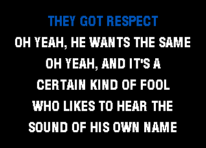 THEY GOT RESPECT
OH YEAH, HE WANTS THE SAME
OH YEAH, AND IT'S A
CERTAIN KIND OF FOOL
WHO LIKES TO HEAR THE
SOUND OF HIS OWN NAME