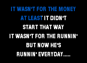 IT WASN'T FOR THE MONEY
AT LEAST IT DIDN'T
START THAT WAY
IT WASH'T FOR THE BUNNIN'
BUT NOW HE'S
RUHHIH' EVERYDAY .....