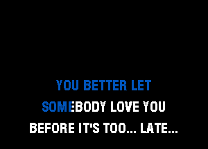 YOU BETTER LET
SOMEBODY LOVE YOU
BEFORE IT'S TOO... LATE...