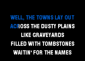 WELL, THE TOWNS LAY OUT
ACROSS THE DUSTY PLAINS
LIKE GRAVEYARDS
FILLED WITH TOMBSTOHES
WAITIH' FOR THE NAMES