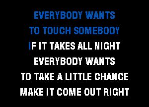 EVERYBODY WAN T8
T0 TOUCH SOMEBODY
IF IT TAKES ALL NIGHT
EVERYBODY WAN T8
TO TAKE A LITTLE CHANCE
MAKE IT COME OUT RIGHT