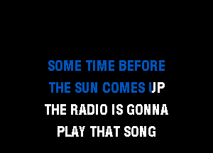 SOME TIME BEFORE

THE SUN COMES UP
THE RADIO IS GONNA
PLAY THAT SONG