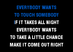 EVERYBODY WAN T8
T0 TOUCH SOMEBODY
IF IT TAKES ALL NIGHT
EVERYBODY WAN T8
TO TAKE A LITTLE CHANCE
MAKE IT COME OUT RIGHT