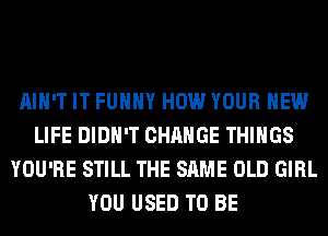 AIN'T IT FUHHY HOW YOUR NEW
LIFE DIDN'T CHANGE THINGS
YOU'RE STILL THE SAME OLD GIRL
YOU USED TO BE