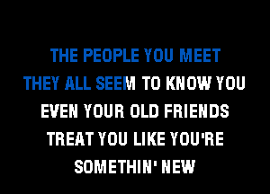 THE PEOPLE YOU MEET
THEY ALL SEEM TO KNOW YOU
EVEN YOUR OLD FRIENDS
TREAT YOU LIKE YOU'RE
SOMETHIH' HEW