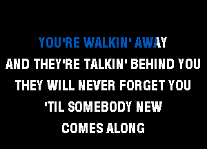YOU'RE WALKIH' AWAY
AND THEY'RE TALKIH' BEHIND YOU
THEY WILL NEVER FORGET YOU
'TIL SOMEBODY HEW
COMES ALONG