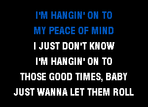 I'M HAHGIH' ON TO
MY PEACE OF MIND
I JUST DON'T KNOW
I'M HAHGIH' ON TO
THOSE GOOD TIMES, BABY
JUST WANNA LET THEM ROLL