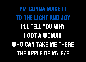 I'M GDNNR MRKE IT
TO THE LIGHT MID JOY
I'LL TELL YOU WHY
I GOT A WOMAN
WHO CAN TAKE ME THERE
THE APPLE OF MY EYE