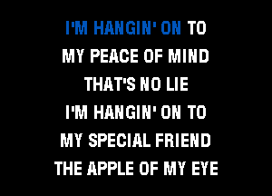 I'M HANGIN' ON TO
MY PEACE OF MIND
THAT'S N0 LIE
I'M HANGIN' ON TO
MY SPECIAL FRIEND

THE APPLE OF MY EYE l