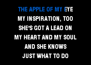 THE RPPLE OF MY EYE
MY INSPIRATION, T00
SHE'S GOT A LEAD 0
MY HEART AND MY SOUL
AND SHE KNOWS

JUST WHAT TO DO I