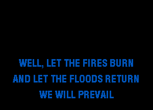 WELL, LET THE FIRES BURN
AND LET THE FLOODS RETURN
WE WILL PREVAIL