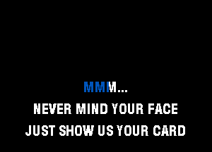 MMM...
NEVER MIND YOUR FACE
JUST SHOW US YOUR CARD