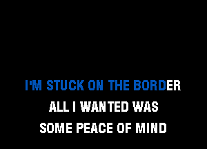 I'M STUCK ON THE BORDER
ALL I WAN TED WAS

SOME PEACE OF MIND l