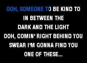 00H, SOMEONE TO BE KIND TO
IN BETWEEN THE
DARK AND THE LIGHT
00H, COMIH' RIGHT BEHIND YOU
SWEAR I'M GONNA FIND YOU
ONE OF THESE...