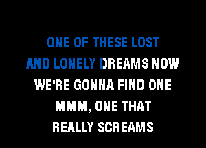 ONE OF THESE LOST
AND LONELY DREAMS NOW
WE'RE GONNA FIND ONE
MMM, ONE THAT
REALLY SCRERMS