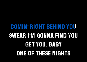 COMIH' RIGHT BEHIND YOU
SWERR I'M GONNA FIND YOU
GET YOU, BABY
ONE OF THESE NIGHTS