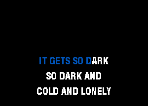 IT GETS SO DARK
SO DARK AND
COLD MID LONELY