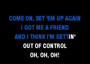 COME 0, SET 'EM UP AGAIN
I GOT ME A FRIEND
AND I THINK I'M GETTIH'
OUT OF CONTROL
0H, 0H, 0H!