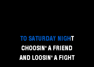 T0 SATURDAY NIGHT
CHOOSIH' A FRIEND
AND LOOSIH' A FIGHT