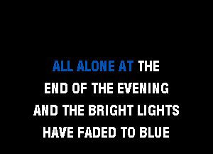 ALL ALONE AT THE
END OF THE EVENING
AND THE BRIGHT LIGHTS

HAVE FADED T0 BLUE l