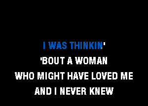 I WAS THIHKIH'
'BOUT A WOMAN
WHO MIGHT HAVE LOVED ME
AND I NEVER KNEW