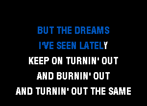 BUT THE DREAMS
I'VE SEEN LATELY
KEEP ON TURHIH' OUT
AND BURHIH' OUT
AND TURHIH' OUT THE SAME