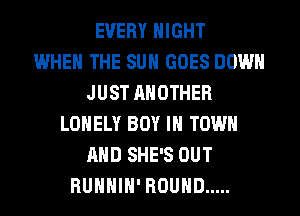 EVERY NIGHT
WHEN THE SUN GOES DOWN
JUST ANOTHER
LONELY BOY IN TOWN
AND SHE'S OUT
RUHHIH' ROUND .....