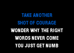 TAKE ANOTHER
SHOT OF COURAGE
WONDER WHY THE RIGHT
WORDS NEVER COME
YOU JUST GET HUMB