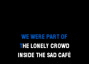 WE WERE PART OF
THE LONELY CROWD
INSIDE THE SAD CAFE