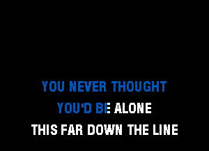 YOU NEVER THOUGHT
YOU'D BE ALONE
THIS FAB DOWN THE LINE