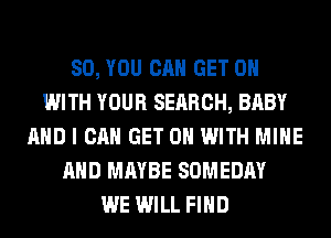 SO, YOU CAN GET ON
WITH YOUR SEARCH, BABY
AND I CAN GET ON WITH MINE
AND MAYBE SOMEDAY
WE WILL FIND