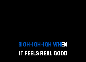 SlGH-IGH-IGH WHEN
IT FEELS REAL GOOD