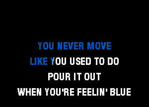 YOU EVER MOVE
LIKE YOU USED TO DO
POUR IT OUT
WHEN YOU'RE FEELIH' BLUE