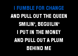I FUMBLE FOR CHANGE
AND PULL OUT THE QUEEN
SMILIN', BEGUILIN'
IPUT IN THE MONEY
AND PULL OUT A PLUM
BEHIND ME