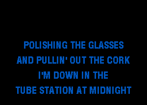 POLISHING THE GLASSES
AND PULLIH' OUT THE CORK
I'M DOWN IN THE
TUBE STATION AT MIDNIGHT