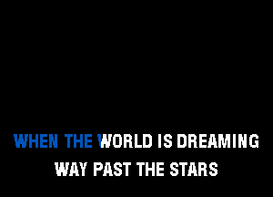 WHEN THE WORLD IS DREAMIHG
WAY PAST THE STARS