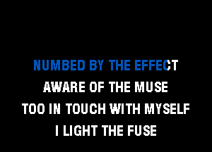 HUMBED BY THE EFFECT
AWARE OF THE MUSE
T00 IN TOUCH WITH MYSELF
I LIGHT THE FUSE