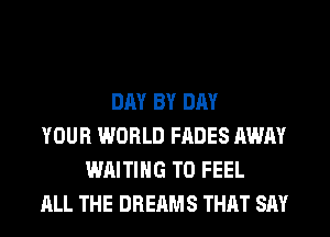 DAY BY DAY
YOUR WORLD FADES AWAY
WAITING T0 FEEL
ALL THE DREAMS THAT SAY