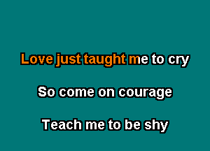 Love just taught me to cry

So come on courage

Teach me to be shy