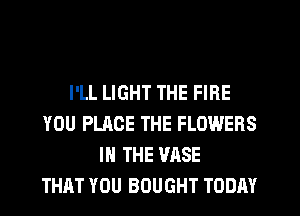 I'LL LIGHT THE FIRE
YOU PLACE THE FLOWERS
IN THE VASE
THAT YOU BOUGHT TODAY