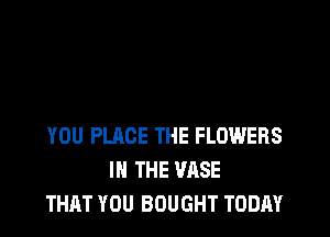 YOU PLACE THE FLOWERS
IN THE VASE
THAT YOU BOUGHT TODAY