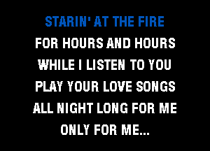 STRBIN' AT THE FIRE
FOR HOURS AND HOURS
I.MHILE I LISTEN TO YOU
PLAY YOUR LOVE SONGS

ALL NIGHT LONG FOR ME

ONLY FOR ME... I
